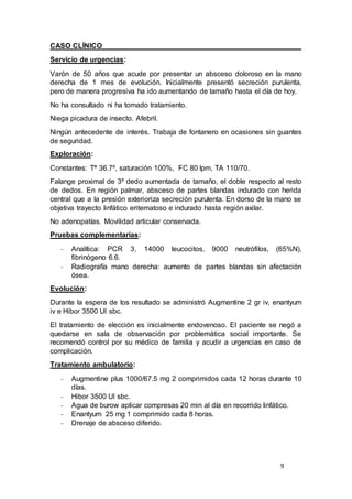9
CASO CLÍNICO
Servicio de urgencias:
Varón de 50 años que acude por presentar un absceso doloroso en la mano
derecha de 1 mes de evolución. Inicialmente presentó secreción purulenta,
pero de manera progresiva ha ido aumentando de tamaño hasta el día de hoy.
No ha consultado ni ha tomado tratamiento.
Niega picadura de insecto. Afebril.
Ningún antecedente de interés. Trabaja de fontanero en ocasiones sin guantes
de seguridad.
Exploración:
Constantes: Tª 36.7º, saturación 100%, FC 80 lpm, TA 110/70.
Falange proximal de 3º dedo aumentada de tamaño, el doble respecto al resto
de dedos. En región palmar, absceso de partes blandas indurado con herida
central que a la presión exterioriza secreción purulenta. En dorso de la mano se
objetiva trayecto linfático eritematoso e indurado hasta región axilar.
No adenopatías. Movilidad articular conservada.
Pruebas complementarias:
- Analítica: PCR 3, 14000 leucocitos, 9000 neutrófilos, (65%N),
fibrinógeno 6.6.
- Radiografía mano derecha: aumento de partes blandas sin afectación
ósea.
Evolución:
Durante la espera de los resultado se administró Augmentine 2 gr iv, enantyum
iv e Hibor 3500 UI sbc.
El tratamiento de elección es inicialmente endovenoso. El paciente se negó a
quedarse en sala de observación por problemática social importante. Se
recomendó control por su médico de familia y acudir a urgencias en caso de
complicación.
Tratamiento ambulatorio:
- Augmentine plus 1000/67.5 mg 2 comprimidos cada 12 horas durante 10
días.
- Hibor 3500 UI sbc.
- Agua de burow aplicar compresas 20 min al día en recorrido linfático.
- Enantyum 25 mg 1 comprimido cada 8 horas.
- Drenaje de absceso diferido.
 