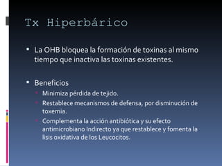 Tx Hiperbárico La OHB bloquea la formación de toxinas al mismo tiempo que inactiva las toxinas existentes. Beneficios Minimiza pérdida de tejido.  Restablece mecanismos de defensa, por disminución de toxemia.  Complementa la acción antibiótica y su efecto antimicrobiano Indirecto ya que restablece y fomenta la lisis oxidativa de los Leucocitos.  