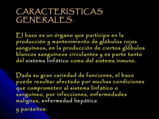 CARACTERISTICAS
GENERALES .  

El bazo es un órgano que participa en la
producción y mantenimiento de glóbulos rojos
sanguíneos, en la producción de ciertos glóbulos
blancos sanguíneos circulantes y es parte tanto
del sistema linfático como del sistema inmune.

Dada su gran variedad de funciones, el bazo
puede resultar afectado por muchas condiciones
que comprometen al sistema linfático o
sanguíneo, por infecciones, enfermedades
malignas, enfermedad hepática
y parásitos.
 
