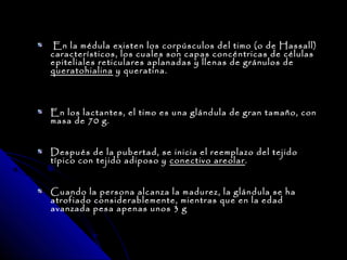 En la médula existen los corpúsculos del timo (o de Hassall)
característicos, los cuales son capas concéntricas de células
epiteliales reticulares aplanadas y llenas de gránulos de
queratohialina y queratina.



En los lactantes, el timo es una glándula de gran tamaño, con
masa de 70 g.


Después de la pubertad, se inicia el reemplazo del tejido
típico con tejido adiposo y conectivo areolar .


Cuando la persona alcanza la madurez, la glándula se ha
atrofiado considerablemente, mientras que en la edad
avanzada pesa apenas unos 3 g
 