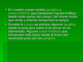 En nuestro cuerpo existen  ganglios  y  vasos linfáticos  que transportan líquido linfático desde todas partes del cuerpo, del mismo modo que venas y arterias transportan la sangre.  Durante la  cirugía  se extirpan algunos  ganglios  desde la axila para saber si el cáncer se ha diseminado. Algunos  vasos linfáticos  que transportan este fluido desde el brazo son removidos junto con los  ganglios . 