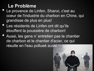Le Problème
•   Le provence de Linfen, Shanxi, c'est au
    coeur de l'industrie du charbon en Chine, qui
    grandisse de plus en plus!
•   Les résidents de Linfen ont dit qu’ils
    étouffent la poussière de charbon!
•   Aussi, les gens n’ entretien pas le chantier
    de charbon et le chantier d'acier, ce qui
    résulte en l'eau pollueé aussi.
 