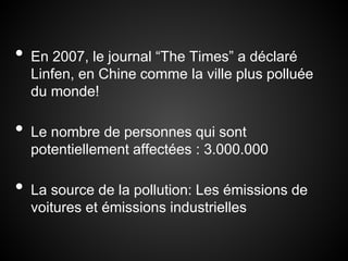•   En 2007, le journal “The Times” a déclaré
    Linfen, en Chine comme la ville plus polluée
    du monde!

•   Le nombre de personnes qui sont
    potentiellement affectées : 3.000.000

•   La source de la pollution: Les émissions de
    voitures et émissions industrielles
 