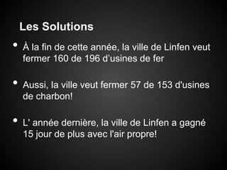Les Solutions
•   À la fin de cette année, la ville de Linfen veut
    fermer 160 de 196 d’usines de fer

•   Aussi, la ville veut fermer 57 de 153 d'usines
    de charbon!

•   L' année dernière, la ville de Linfen a gagné
    15 jour de plus avec l'air propre!
 