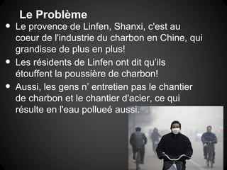 Le Problème
•   Le provence de Linfen, Shanxi, c'est au
    coeur de l'industrie du charbon en Chine, qui
    grandisse de plus en plus!
•   Les résidents de Linfen ont dit qu’ils
    étouffent la poussière de charbon!
•   Aussi, les gens n’ entretien pas le chantier
    de charbon et le chantier d'acier, ce qui
    résulte en l'eau pollueé aussi.
 