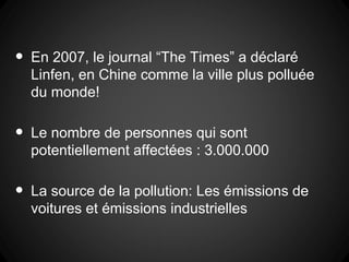 •   En 2007, le journal “The Times” a déclaré
    Linfen, en Chine comme la ville plus polluée
    du monde!

•   Le nombre de personnes qui sont
    potentiellement affectées : 3.000.000

•   La source de la pollution: Les émissions de
    voitures et émissions industrielles
 