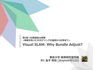 第4回 3D勉強会@関東
~画像を用いた3Dモデリングの基礎から応用まで~
Visual SLAM: Why Bundle Adjust?
東京大学 相澤研究室所属
M1 金子 真也 (@syinari0123)
 