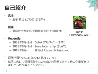 1
自己紹介
• 氏名
– 金子 真也 (かねこ まさや)
• 所属
– 東京大学大学院 学際情報学府 相澤研 M1
• Recently
– 2018年5月-8月 DeNA アルバイト (SFM)
– 2018年8月-9月 Sony Internship (SLAM)
– 2018年9月- 産総研 Research Assistant
• 深層学習やVisual SLAMと戯れています
• 就活に向けて情報収集中なのでSLAM関連でおすすめの企業があり
ましたらぜひ教えてください
まさや
(@syinari0123)
 