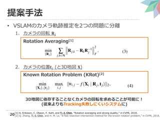 20
提案手法
• VSLAMのカメラ軌跡推定を2つの問題に分離
1. カメラの回転 𝐑𝑗
Rotation Averaging[1]
2. カメラの位置𝐭𝑗 (と3D地図 𝐗)
Known Rotation Problem (KRot)[2]
𝐮𝑖,𝑗
[1] A. Eriksson, C. Olsson, F. Kahl, and T.-J. Chin, “Rotation averaging and strong duality,” in CVPR, 2018.
[2] Q. Zhang, T.-J. Chin, and H. M. Le, “A fast resection-intersection method for the known rotation problem,” in CVPR, 2018.
3D地図に依存することなくカメラの回転を求めることが可能に！
(従来よりもTracking失敗しにくいシステムに)
 