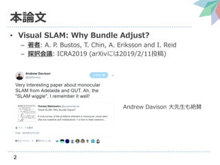 2
本論文
• Visual SLAM: Why Bundle Adjust?
– 著者: A. P. Bustos, T. Chin, A. Eriksson and I. Reid
– 採択会議: ICRA2019 (arXivには2019/2/11投稿)
Andrew Davison 大先生も絶賛
 