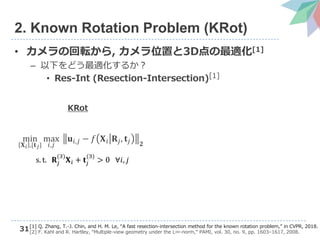 31
2. Known Rotation Problem (KRot)
• カメラの回転から, カメラ位置と3D点の最適化[1]
– 以下をどう最適化するか？
• Res-Int (Resection-Intersection)[1]
min
𝐗 𝑖 ,{𝐭 𝑗}
max
𝑖,𝑗
𝐮𝑖,𝑗 − 𝑓 𝐗 𝑖 𝐑𝑗, 𝐭𝑗 𝟐
s. t. 𝐑𝑗
(3)
𝐗 𝑖 + 𝐭𝑗
(3)
> 0 ∀𝑖, 𝑗
KRot
[1] Q. Zhang, T.-J. Chin, and H. M. Le, “A fast resection-intersection method for the known rotation problem,” in CVPR, 2018.
[2] F. Kahl and R. Hartley, “Multiple-view geometry under the L∞-norm,” PAMI, vol. 30, no. 9, pp. 1603–1617, 2008.
 