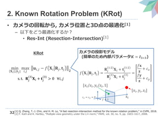 32
2. Known Rotation Problem (KRot)
• カメラの回転から, カメラ位置と3D点の最適化[1]
– 以下をどう最適化するか？
• Res-Int (Resection-Intersection)[1]
min
𝐗 𝑖 ,{𝐭 𝑗}
max
𝑖,𝑗
𝐮𝑖,𝑗 − 𝑓 𝐗 𝑖 𝐑𝑗, 𝐭𝑗 𝟐
s. t. 𝐑𝑗
(3)
𝐗 𝑖 + 𝐭𝑗
(3)
> 0 ∀𝑖, 𝑗
KRot
[1] Q. Zhang, T.-J. Chin, and H. M. Le, “A fast resection-intersection method for the known rotation problem,” in CVPR, 2018.
[2] F. Kahl and R. Hartley, “Multiple-view geometry under the L∞-norm,” PAMI, vol. 30, no. 9, pp. 1603–1617, 2008.
𝑓 𝐗 𝑖 𝐑𝑗, 𝐭𝑗 =
𝐑𝑗
(1:2)
𝐗 𝑖 + 𝐭𝑗
(1:2)
𝐑𝑗
(3)
𝐗 𝑖 + 𝐭𝑗
(3)
=
𝑓𝐱
𝐳
+ 𝑐 𝑥
𝑓𝐲
𝐳
+ 𝑐 𝑦
カメラの投影モデル
(簡単のため内部パラメータ𝑲 = 𝑰 𝟑×𝟑)
𝑓 = 1
z𝑖
[𝑥𝑖, 𝑦𝑖, 𝑧𝑖]
[𝑥𝑖/𝑧𝑖, 𝑦𝑖/𝑧𝑖, 1]
𝑐 𝑥 = 𝑐 𝑦 = 0
 