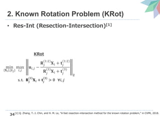34
2. Known Rotation Problem (KRot)
• Res-Int (Resection-Intersection)[1]
[1] Q. Zhang, T.-J. Chin, and H. M. Le, “A fast resection-intersection method for the known rotation problem,” in CVPR, 2018.
min
𝐗 𝑖 ,{𝐭 𝑗}
max
𝑖,𝑗
𝐮𝑖,𝑗 −
𝐑𝑗
(1:2)
𝐗 𝑖 + 𝐭𝑗
(1:2)
𝐑𝑗
(3)
𝐗 𝑖 + 𝐭𝑗
(3)
𝟐
s. t. 𝐑𝑗
(3)
𝐗 𝑖 + 𝐭𝑗
(3)
> 0 ∀𝑖, 𝑗
KRot
 