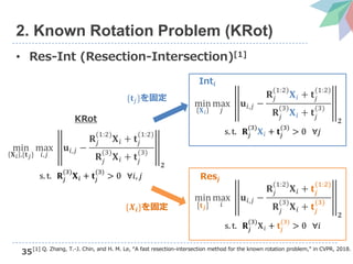 35
2. Known Rotation Problem (KRot)
• Res-Int (Resection-Intersection)[1]
[1] Q. Zhang, T.-J. Chin, and H. M. Le, “A fast resection-intersection method for the known rotation problem,” in CVPR, 2018.
min
𝐗 𝑖 ,{𝐭 𝑗}
max
𝑖,𝑗
𝐮𝑖,𝑗 −
𝐑𝑗
(1:2)
𝐗 𝑖 + 𝐭𝑗
(1:2)
𝐑𝑗
(3)
𝐗 𝑖 + 𝐭𝑗
(3)
𝟐
s. t. 𝐑𝑗
(3)
𝐗 𝑖 + 𝐭𝑗
(3)
> 0 ∀𝑖, 𝑗
KRot
min
𝐗 𝑖
max
𝑗
𝐮𝑖,𝑗 −
𝐑𝑗
(1:2)
𝐗 𝑖 + 𝐭𝑗
(1:2)
𝐑𝑗
(3)
𝐗 𝑖 + 𝐭𝑗
(3)
𝟐
s. t. 𝐑𝑗
(3)
𝐗 𝑖 + 𝐭𝑗
(3)
> 0 ∀𝑗
min
𝐭 𝑗
max
𝑖
𝐮𝑖,𝑗 −
𝐑𝑗
(1:2)
𝐗 𝑖 + 𝐭𝑗
(1:2)
𝐑𝑗
(3)
𝐗 𝑖 + 𝐭𝑗
(3)
𝟐
s. t. 𝐑𝑗
(3)
𝐗 𝑖 + 𝐭𝑗
(3)
> 0 ∀𝑖
Int𝒊
Res𝒋
{𝐭𝑗}を固定
{𝑿𝒊}を固定
 