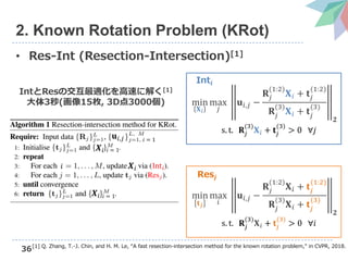 36
2. Known Rotation Problem (KRot)
• Res-Int (Resection-Intersection)[1]
[1] Q. Zhang, T.-J. Chin, and H. M. Le, “A fast resection-intersection method for the known rotation problem,” in CVPR, 2018.
min
𝐗 𝑖
max
𝑗
𝐮𝑖,𝑗 −
𝐑𝑗
(1:2)
𝐗 𝑖 + 𝐭𝑗
(1:2)
𝐑𝑗
(3)
𝐗 𝑖 + 𝐭𝑗
(3)
𝟐
s. t. 𝐑𝑗
(3)
𝐗 𝑖 + 𝐭𝑗
(3)
> 0 ∀𝑗
min
𝐭 𝑗
max
𝑖
𝐮𝑖,𝑗 −
𝐑𝑗
(1:2)
𝐗 𝑖 + 𝐭𝑗
(1:2)
𝐑𝑗
(3)
𝐗 𝑖 + 𝐭𝑗
(3)
𝟐
s. t. 𝐑𝑗
(3)
𝐗 𝑖 + 𝐭𝑗
(3)
> 0 ∀𝑖
Int𝒊
Res𝒋
IntとResの交互最適化を高速に解く[1]
大体3秒(画像15枚, 3D点3000個)
𝐮𝑖,𝑗 𝑖 = 1
𝑿𝑖 𝑖 = 1
𝑖 𝑿𝑖 Int 𝑖
𝑿𝑖 𝑖 = 1
 