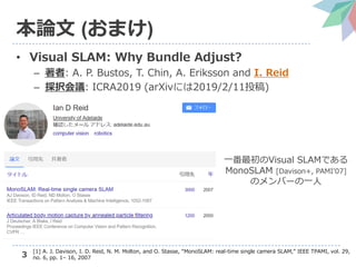 3
本論文 (おまけ)
• Visual SLAM: Why Bundle Adjust?
– 著者: A. P. Bustos, T. Chin, A. Eriksson and I. Reid
– 採択会議: ICRA2019 (arXivには2019/2/11投稿)
一番最初のVisual SLAMである
MonoSLAM [Davison+, PAMI’07]
のメンバーの一人
[1] A. J. Davison, I. D. Reid, N. M. Molton, and O. Stasse, “MonoSLAM: real-time single camera SLAM,” IEEE TPAMI, vol. 29,
no. 6, pp. 1– 16, 2007
 