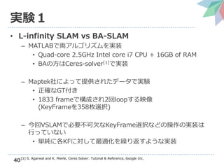 40
実験１
• L-infinity SLAM vs BA-SLAM
– MATLABで両アルゴリズムを実装
• Quad-core 2.5GHz Intel core i7 CPU + 16GB of RAM
• BAの方はCeres-solver[1]で実装
– Maptek社によって提供されたデータで実験
• 正確なGT付き
• 1833 frameで構成され2回loopする映像
(KeyFrameを358枚選択)
– 今回VSLAMで必要不可欠なKeyFrame選択などの操作の実装は
行っていない
• 単純に各KFに対して最適化を繰り返すような実装
[1] S. Agarwal and K. Mierle, Ceres Solver: Tutorial & Reference, Google Inc.
 