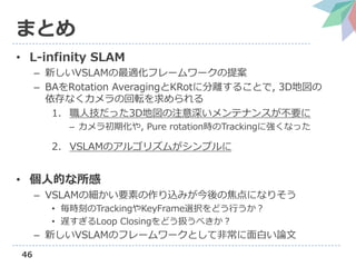 46
まとめ
• L-infinity SLAM
– 新しいVSLAMの最適化フレームワークの提案
– BAをRotation AveragingとKRotに分離することで, 3D地図の
依存なくカメラの回転を求められる
1. 職人技だった3D地図の注意深いメンテナンスが不要に
– カメラ初期化や, Pure rotation時のTrackingに強くなった
2. VSLAMのアルゴリズムがシンプルに
• 個人的な所感
– VSLAMの細かい要素の作り込みが今後の焦点になりそう
• 毎時刻のTrackingやKeyFrame選択をどう行うか？
• 遅すぎるLoop Closingをどう扱うべきか？
– 新しいVSLAMのフレームワークとして非常に面白い論文
 