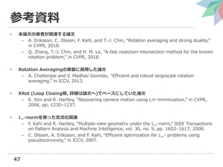 47
参考資料
• 本論文の著者が関連する論文
– A. Eriksson, C. Olsson, F. Kahl, and T.-J. Chin, “Rotation averaging and strong duality,”
in CVPR, 2018.
– Q. Zhang, T.-J. Chin, and H. M. Le, “A fast resection-intersection method for the known
rotation problem,” in CVPR, 2018.
• Rotation Averagingの実装に採用した論文
– A. Chatterjee and V. Madhav Govindu, “Efficient and robust largescale rotation
averaging,” in ICCV, 2013.
• KRot (Loop Closing版, 詳細は論文へ)でベースにしていた論文
– K. Sim and R. Hartley, “Recovering camera motion using L∞ minimization,” in CVPR,
2006, pp. 1230–1237.
• 𝑳∞-normを使った定式化関連
– F. Kahl and R. Hartley, “Multiple-view geometry under the L∞-norm,” IEEE Transactions
on Pattern Analysis and Machine Intelligence, vol. 30, no. 9, pp. 1603–1617, 2008.
– C. Olsson, A. Eriksson, and F. Kahl, “Efficient optimization for 𝐿∞- problems using
pseudoconvexity,” in ICCV, 2007.
 