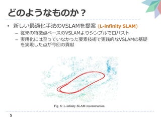 5
どのようなものか？
• 新しい最適化手法のVSLAMを提案 (L-infinity SLAM)
– 従来の特徴点ベースのVSLAMよりシンプルでロバスト
– 実用化には至っていなかった要素技術で実践的なVSLAMの基礎
を実現した点が今回の貢献
 