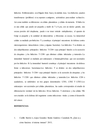 linfocitos Bdiferenciados en el hígado fetal, bazo y la médula ósea. Los linfocitos pueden
transformarse (proliferar) si se exponen a antígenos, activándose para realizar su función.
Así como también se diferencian en células plasmáticas y células de memoria. El linfocito
es una célula que puede ser pequeña y medir de 7 a 8 μm, con un núcleo grande, una
escasa porción del citoplasma, puede o no tener retículo endoplásmico, el aparato de
Golgi es pequeño y la cantidad de mitocondrias y ribosomas es escasa. La inmunidad
celular es mediada por linfocitos T y constituye el principal mecanismo de defensa contra
microorganismos intracelulares (virus y algunas bacterias). Los linfocitos T se dividen en
dos subpoblaciones principales: linfocitos T CD4+ cuya principal función es la secreción
de citoquinas y los linfocitos T CD8+ que eliminan células infectadas y tumorales.La
inmunidad humoral es mediada por anticuerpos o Inmunoglobulinas que son secretados
por los linfocitos B. La inmunidad humoral constituye el principal mecanismo de defensa
frente a infecciones bacterianas.Los linfocitos T se dividen en dos subpoblaciones
principales: linfocitos T CD4+ cuya principal función es la secreción de citoquinas y los
linfocitos T CD8+ que eliminan células infectadas y tumorales.Los linfocitos CD4 o
ayudadores, se subdividen en tres grupos denominados LTH1, LTH2 Y LTH3.Los
anticuerpos son secretados por células plasmáticas, las cuales corresponden al estadio de
diferenciación terminal de los linfocitos B.Los linfocitos T citotóxicos y las células NK
son cruciales en la defensa del organismo contra infecciones virales y contra el desarrollo
del cáncer.
REFERENCIAS:
1. Cedillo Barrón L, López González Benito Gutiérrez Castañeda M. ¿Qué es y
cómo funciona el sistema inmune? 2015;
 