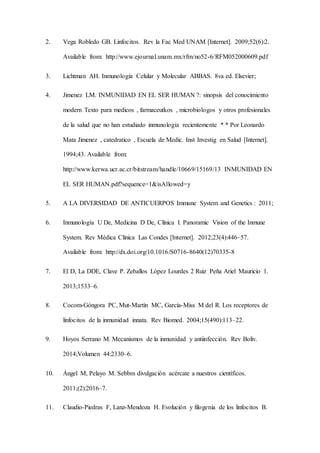 2. Vega Robledo GB. Linfocitos. Rev la Fac Med UNAM [Internet]. 2009;52(6):2.
Available from: http://www.ejournal.unam.mx/rfm/no52-6/RFM052000609.pdf
3. Lichtman AH. Inmunología Celular y Molecular ABBAS. 8va ed. Elsevier;
4. Jimenez LM. INMUNIDAD EN EL SER HUMAN ?: sinopsis del conocimiento
modern Texto para medicos , farmaceutkos , microbiologos y otros profesionales
de la salud que no han estudiado inmunologia recientemente * * Por Leonardo
Mata Jimenez , catedratico , Escuela de Medic. Inst Investig en Salud [Internet].
1994;43. Available from:
http://www.kerwa.ucr.ac.cr/bitstream/handle/10669/15169/13 INMUNIDAD EN
EL SER HUMAN.pdf?sequence=1&isAllowed=y
5. A LA DIVERSIDAD DE ANTICUERPOS Immune System and Genetics : 2011;
6. Inmunología U De, Medicina D De, Clínica I. Panoramic Vision of the Inmune
System. Rev Médica Clínica Las Condes [Internet]. 2012;23(4):446–57.
Available from: http://dx.doi.org/10.1016/S0716-8640(12)70335-8
7. El D, La DDE, Clave P. Zeballos López Lourdes 2 Ruiz Peña Ariel Mauricio 1.
2013;1533–6.
8. Cocom-Góngora PC, Mut-Martín MC, García-Miss M del R. Los receptores de
linfocitos de la inmunidad innata. Rev Biomed. 2004;15(490):113–22.
9. Hoyos Serrano M. Mecanismos de la inmunidad y antiinfección. Rev Boliv.
2014;Volumen 44:2330–6.
10. Ángel M, Pelayo M. Sebbm divulgación acércate a nuestros científicos.
2011;(2):2016–7.
11. Claudio-Piedras F, Lanz-Mendoza H. Evolución y filogenia de los linfocitos B.
 