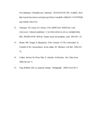 Evol phylogeny B lymphocytes [Internet]. 2016;63(2):190–200. Available from:
http://search.ebscohost.com/login.aspx?direct=true&db=a9h&AN=116183992&l
ang=es&site=ehost-live
12. Velasquez SY, Garcia LF, Alvarez CM. ARTICULO ESPECIAL LAS
CELULAS T REGULADORAS Y SU INFLUENCIA EN LA SOBREVIDA
DEL TRASPLANTE RENAL Estado actual del trasplante renal. 2007;491–10.
13. Merino MC, Gruppi A, Bioquímica D De, Ciencias CF De, Universidad Q,
Córdoba N De. Características de las células B1. Biochem Cell Biol. 2006;165–
72.
14. Collazo Herrera M, Flores Díaz N. Artículos de Revisión. Rev Cuba Farm.
2000;34(1):63–9.
15. Vega Robledo GB. La respuesta Inmune. Medigraphic. 2008;51(3):128–9.
 