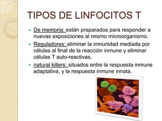 TIPOS DE LINFOCITOS T
 De memoria: están preparados para responder a
  nuevas exposiciones al mismo microorganismo.
 Reguladores: eliminar la inmunidad mediada por
  células al final de la reacción inmune y eliminar
  células T auto-reactivas.
 natural killers: situados entre la respuesta inmune
  adaptativa, y la respuesta inmune innata.
 