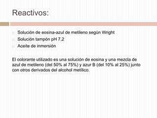 Reactivos:


Solución de eosina-azul de metileno según Wright



Solución tampón pH 7,2



Aceite de inmersión

El colorante utilizado es una solución de eosina y una mezcla de
azul de metileno (del 50% al 75%) y azur B (del 10% al 25%) junto
con otros derivados del alcohol metílico.

 