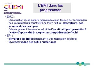 ➢
EMC :
➢
Construction d'une culture morale et civique fondée sur l'articulation
des trois éléments constitutifs de toute culture: des valeurs, des
savoirs et des pratiques .
➢
Développement du sens moral et de l’esprit critique ; permettre à
l’élève d’apprendre à adopter un comportement réfléchi.
➢
EPI :
➢
démarche de projet conduisant à une réalisation concrète
➢
favoriser l'usage des outils numériques
L'EMI dans les
programmes
 
