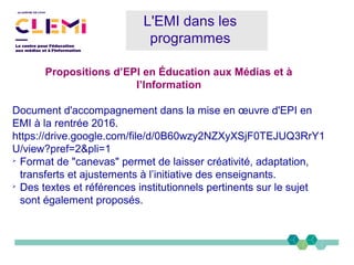 Propositions d’EPI en Éducation aux Médias et à
l’Information
Document d'accompagnement dans la mise en œuvre d'EPI en
EMI à la rentrée 2016.
https://drive.google.com/file/d/0B60wzy2NZXyXSjF0TEJUQ3RrY1
U/view?pref=2&pli=1
➢
Format de "canevas" permet de laisser créativité, adaptation,
transferts et ajustements à l’initiative des enseignants.
➢
Des textes et références institutionnels pertinents sur le sujet
sont également proposés.
L'EMI dans les
programmes
 