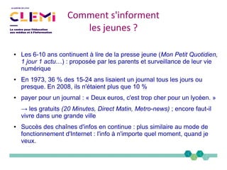 ● Les 6-10 ans continuent à lire de la presse jeune (Mon Petit Quotidien,
1 jour 1 actu…) : proposée par les parents et surveillance de leur vie
numérique
● En 1973, 36 % des 15-24 ans lisaient un journal tous les jours ou
presque. En 2008, ils n'étaient plus que 10 %
● payer pour un journal : « Deux euros, c'est trop cher pour un lycéen. »
→ les gratuits (20 Minutes, Direct Matin, Metro­news) ; encore faut-il
vivre dans une grande ville
● Succès des chaînes d'infos en continue : plus similaire au mode de
fonctionnement d'Internet : l'info à n'importe quel moment, quand je
veux.
Comment s'informent
les jeunes ?
 