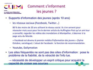 ● Supports d'information des jeunes (après 10 ans)
– les réseaux sociaux (Facebook, Twitter…)
80 % des moins de 20 ans utilisent le réseau social. Ils s'en servent pour
réseauter mais aussi pour lire le dernier article du Huffington Post qu'un ami leur
a conseillé, regarder les vidéos des inondations à Montpellier, s'abonner à la
page actu du Monde.
« Facebook est devenu le premier média d'information des jeunes » (Sylvie
Octobre, sociologue). L'atout de Facebook : la fonction de recommandation.
– Youtube, Dailymotion
● Les sites fréquentés ne sont pas des sites d'information : pose le
problème de la fiabilité, de la véracité de l'info lue.
→ nécessité de développer un esprit critique pour acquérir la
capacité de croiser ses sources
Comment s'informent
les jeunes ?
 