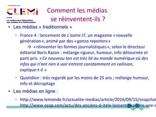 Comment les médias
se réinventent-ils ?
● Les médias « traditionnels »
– France 4 : lancement de L’autre JT, un magazine «nouvelle 
génération», animé par des «gonzo reporters»     
→ «réinventer les formes journalistiques», selon le directeur   
éditorial Boris Razon : mélange rigueur, humour, info détournée et
parti pris. «Ce nouveau ton est très lié au monde numérique où des 
infos qui n’ont rien à voir entrent constamment en collision,
explique-t-il.» 
– Quotidien : très regardé par les moins de 25 ans ; mélange humour,
info et décryptage
● Les médias en ligne :
– http://www.lemonde.fr/actualite-medias/article/2016/09/15/snapchat
http://www.ozap.com/actu/des-anciens-d-itele-lancent-explicite-une-o
 