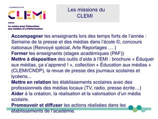 Les missions du
CLEMI
-
Accompagner les enseignants lors des temps forts de l’année :
Semaine de la presse et des médias dans l’école ©, concours
nationaux (Renvoyé spécial, Arte Reportages … )
-
Former les enseignants (stages académiques (PAF))
-
Mettre à disposition des outils d’aide à l’EMI : brochure « Éduquer
aux médias, ça s’apprend ! », collection « Éducation aux médias »
(CLEMI/CNDP), la revue de presse des journaux scolaires et
lycéens...
-
Mettre en relation les établissements scolaires avec des
professionnels des médias locaux (TV, radio, presse écrite…)
-
Aider à la création, la réalisation et la valorisation d’un média
scolaire.
-
Promouvoir et diffuser les actions réalisées dans les
établissements de l’académie.
 