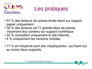 ● 57 % des lecteurs de presse écrite lisent sur support
papier uniquement ;
● 38 % des lecteurs de 71 grands titres de presse
visionnent leur contenu sur support numérique
● 22 % consultent uniquement le site Internet,
● 4 % uniquement les versions mobiles.
● 17 % en moyenne sont des «dupliquants», qui lisent sur
au moins deux supports.
2013, étude One Global publiée mercredi 9 avril.
Les pratiques
 