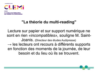 "La théorie du multi-reading"
Lecture sur papier et sur support numérique ne
sont en rien «incompatibles», souligne M. Saint-
Joanis. (Directeur des études Audipresse)
→ les lecteurs ont recours à différents supports
en fonction des moments de la journée, de leur
besoin et du lieu où ils se trouvent.
 