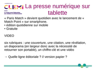 La presse numérique sur
tablette
« Paris Match » devient quotidien avec le lancement de «
Match Point » sur smartphone.
● édition quotidienne sur mobile
● Gratuite
VIDEO
six rubriques : une couverture, une citation, une révélation,
un diaporama (en largeur donc avec la nécessité de
retourner son portable), un chiffre-clé et une vidéo
→ Quelle ligne éditoriale ? // version papier ?
 