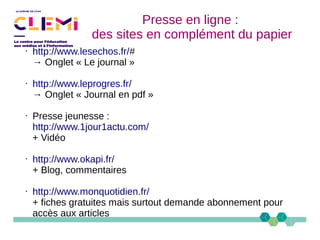 Presse en ligne :
des sites en complément du papier
• http://www.lesechos.fr/#
→ Onglet « Le journal »
• http://www.leprogres.fr/
→ Onglet « Journal en pdf »
• Presse jeunesse :
http://www.1jour1actu.com/
+ Vidéo
• http://www.okapi.fr/
+ Blog, commentaires
• http://www.monquotidien.fr/
+ fiches gratuites mais surtout demande abonnement pour
accès aux articles
 