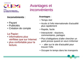 Avantages et
inconvénients
Avantages :
● Temps réel
● Accès à l'info internationale d'actualité
plus rapidement
● Rapide, facile
● Interactivité : réactions,
commentaires, partages
● Plus d'obligations d'aller chercher un
point presse quand on veut s'informer
● → aller sur le site d'actualité pour
trouver l'info
● Occuper le temps dans les transports
Inconvénients :
● Payant
● Publicités
● Création de compte
Le Papier:
● informations plus
vérifiées que sur Internet
● plus confortable pour la
lecture.
 