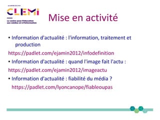 Mise en activité
● Information d'actualité : l'information, traitement et
production
https://padlet.com/ejamin2012/infodefinition
● Information d'actualité : quand l'image fait l'actu :
https://padlet.com/ejamin2012/imageactu
● Information d'actualité : fiabilité du média ?
https://padlet.com/lyoncanope/fiableoupas
 