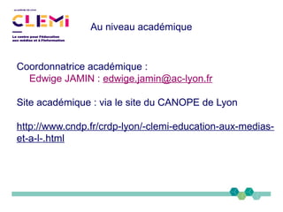 Au niveau académique
Coordonnatrice académique :
Edwige JAMIN : edwige.jamin@ac-lyon.fr
Site académique : via le site du CANOPE de Lyon
http://www.cndp.fr/crdp-lyon/-clemi-education-aux-medias-
et-a-l-.html
 