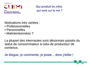 Qui produit les infos
qui sont sur le net ?
Motivations très variées :
● Professionnelles
● Personnelles
● Malintentionnées ?
La plupart des internautes sont désormais passés du
statut de consommateur à celui de producteur de
contenus.
Je blogue, je commente, je poste... donc j'édite !
 