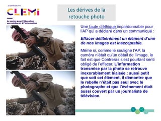 Une faute d’éthique impardonnable pour
l’AP qui a déclaré dans un communiqué :
Effacer délibérément un élément d’une
de nos images est inacceptable.
Même si, comme le souligne l’AP, la
caméra n’était qu’un détail de l’image, le
fait est que Contreras s’est pourtant senti
obligé de l’effacer. L’information
transmise par la photo se retrouve
inexorablement biaisée : aussi petit
que soit cet élément, il démontre que
le rebelle n’était pas seul avec le
photographe et que l’événement était
aussi couvert par un journaliste de
télévision.
Les dérives de la
retouche photo
 