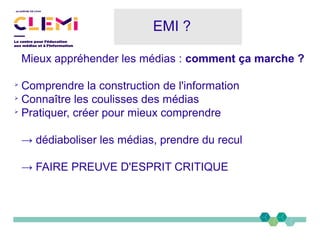 EMI ?
Mieux appréhender les médias : comment ça marche ?
➢
Comprendre la construction de l'information
➢
Connaître les coulisses des médias
➢
Pratiquer, créer pour mieux comprendre
→ dédiaboliser les médias, prendre du recul
→ FAIRE PREUVE D'ESPRIT CRITIQUE
 