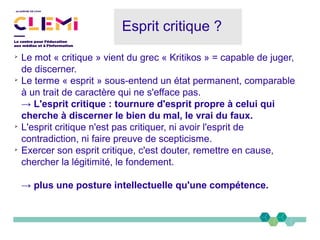 Esprit critique ?
➢
Le mot « critique » vient du grec « Kritikos » = capable de juger,
de discerner.
➢
Le terme « esprit » sous-entend un état permanent, comparable
à un trait de caractère qui ne s'efface pas.
→ L'esprit critique : tournure d'esprit propre à celui qui
cherche à discerner le bien du mal, le vrai du faux.
➢
L'esprit critique n'est pas critiquer, ni avoir l'esprit de
contradiction, ni faire preuve de scepticisme.
➢
Exercer son esprit critique, c'est douter, remettre en cause,
chercher la légitimité, le fondement.
→ plus une posture intellectuelle qu'une compétence.
 