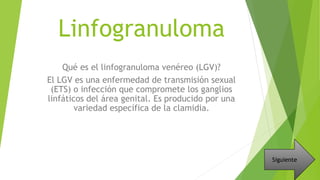 Linfogranuloma
Qué es el linfogranuloma venéreo (LGV)?
El LGV es una enfermedad de transmisión sexual
(ETS) o infección que compromete los ganglios
linfáticos del área genital. Es producido por una
variedad específica de la clamidia.
Siguiente
 