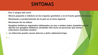 SINTOMAS
•

Pus o sangre del recto

•

Úlcera pequeña e indolora en los órganos genitales o en el tracto genital femenino

•

Hinchazón y enrojecimiento de la piel en el área inguinal

•

Hinchazón de los labios

•

Ganglios linfáticos inguinales inflamados en uno o ambos lados (también puede
afectar los ganglios linfáticos alrededor del recto en personas que tienen
relaciones sexuales anales)



La infección puede causar diarrea y dolor abdominal bajo.



.

 