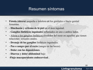 Examen físico
• - Ulcera en los genitales.
• - Fístula con supuración en el área rectal.
• - Supuración por medio de la piel de los ganglios linfáticos inguinales.
• - Edema de los labios en las mujeres.
• - Inflamación de los ganglios linfáticos inguinales.
18
 