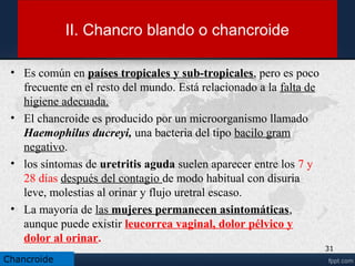 Síntomas
• Síntomas en el hombre.
• En el hombre, las ampollas suelen ubicarse en el surco entre el glande (cabeza del
pene) y el prepucio (piel móvil que recubre el glande). También pueden encontrarse
en el frenillo, en el cuerpo del pene o en la cabeza de este. Igualmente puede
manifestarse en el orificio por donde sale la orina (meato uretral) y en el escroto
(bolsa de piel que recubre a los testículos).
• Síntomas en la mujer.
• En la mujer suele presentarse en los genitales externos, especialmente en labios
mayores o en las superficies opuestas de estos y donde pueden aparecer las “úlceras
besadoras”, en los labios menores, en la zona que está entre el ano y los genitales
(perineo), y en la parte interna de los muslos.
• El paciente puede hacer que aparezcan las lesiones en otros lugares de la piel al
rascarse, debido a que es una infección altamente contagiosa.
31
Chancroide
 